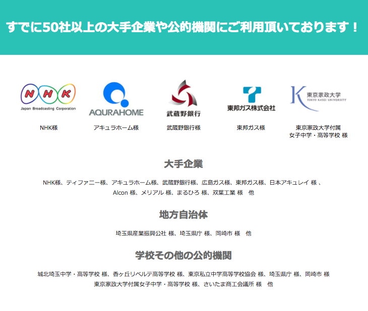 NHK, アキュラホーム様、武蔵野銀行様、東邦ガス様、東京家政大学附属女子中学・高等学校様・NHK様、ティファニー様、アキュラホーム様、武蔵野銀行様、広島ガス様、東邦ガス様、日本アキュレイ 様 、 Alcon 様、メリアル 様、まるひろ 様、双葉工業 様 他、埼玉県産業振興公社 様、埼玉県庁 様、岡崎市 様 他、城北埼玉中学・高等学校 様、香ヶ丘リベルテ高等学校 様、東京私立中学高等学校協会 様、埼玉県庁 様、岡崎市 様 東京家政大学付属女子中学・高等学校 様、さいたま商工会議所 様 他