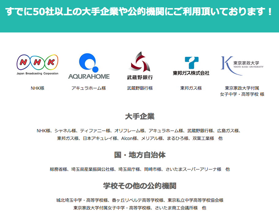 すでに50社以上の大手企業や公的機関にご利用頂いております！ NHK様 アキュラホーム様 武蔵野銀行様 東邦ガス様 東京家政大学付属 女子中学・高等学校 様 大手企業 NHK様、シャネル様、ティファニー様、オリフレーム様、アキュラホーム様、武蔵野銀行様、広島ガス様、 東邦ガス様、日本アキュレイ様、Alcon様、メリアル様、まるひろ様、双葉工業様　他 国・地方自治体 総務省様、埼玉県産業振興公社様、埼玉県庁様、岡崎市様、さいたまスーパーアリーナ様　他 学校その他の公的機関 城北埼玉中学・高等学校様、香ヶ丘リベルテ高等学校様、東京私立中学高等学校協会様 東京家政大学付属女子中学・高等学校様、さいたま商工会議所様　他